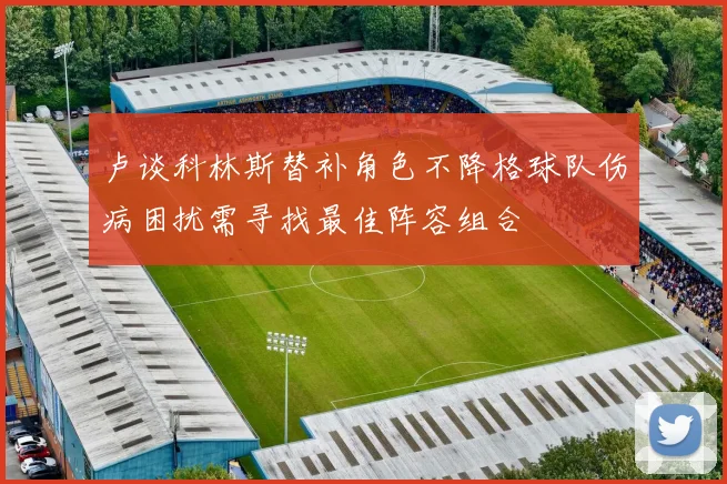 卢谈科林斯替补角色不降格球队伤病困扰需寻找最佳阵容组合