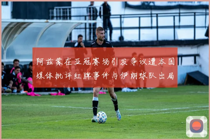 阿兹蒙在亚冠赛场引发争议遭本国媒体批评红牌事件与伊朗球队出局相关