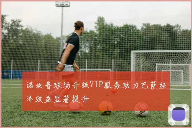 诺坎普球场升级VIP服务助力巴萨经济效益显著提升