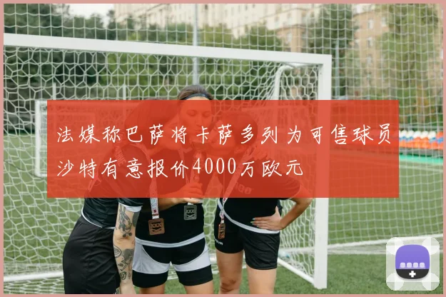 法媒称巴萨将卡萨多列为可售球员沙特有意报价4000万欧元