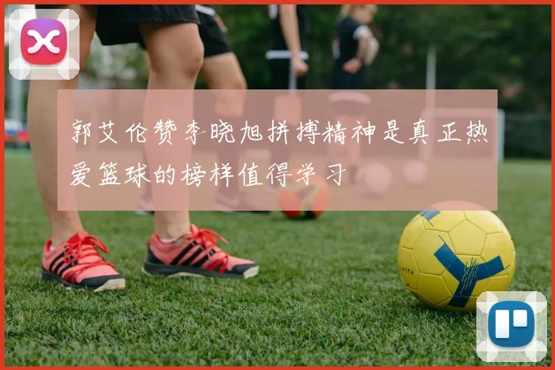 郭艾伦赞李晓旭拼搏精神是真正热爱篮球的榜样值得学习