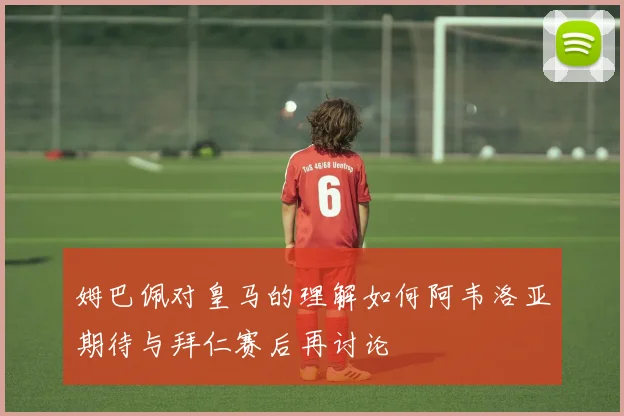 姆巴佩对皇马的理解如何阿韦洛亚期待与拜仁赛后再讨论
