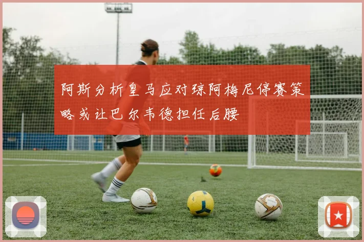 阿斯分析皇马应对琼阿梅尼停赛策略或让巴尔韦德担任后腰