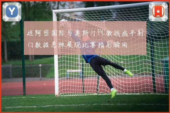 迈阿密国际与奥斯汀FC激战成平射门数据悬殊展现比赛精彩瞬间