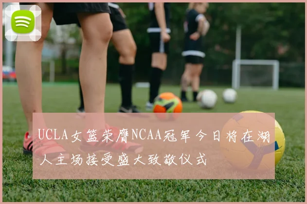 UCLA女篮荣膺NCAA冠军今日将在湖人主场接受盛大致敬仪式