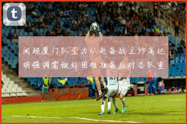 闽超厦门队全力以赴备战主帅高达明强调需做好困难准备应对各队重视挑战