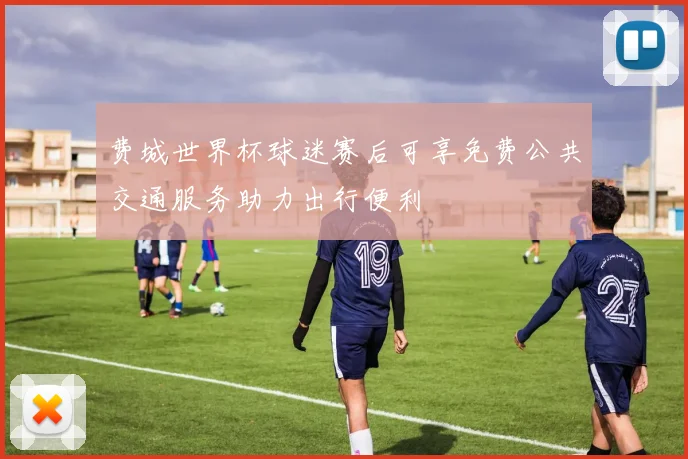 费城世界杯球迷赛后可享免费公共交通服务助力出行便利