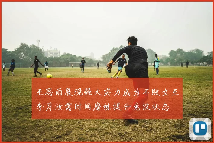 王思雨展现强大实力成为不败女王李月汝需时间磨练提升竞技状态
